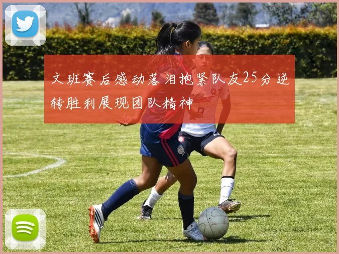 文班赛后感动落泪抱紧队友25分逆转胜利展现团队精神