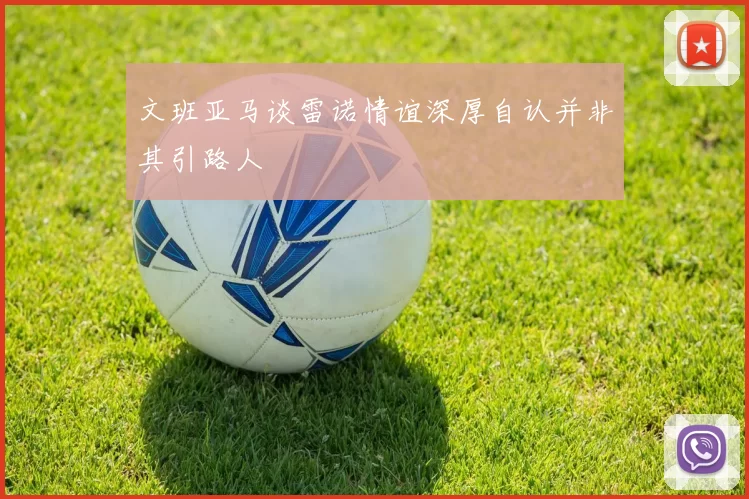 文班亚马谈雷诺情谊深厚自认并非其引路人