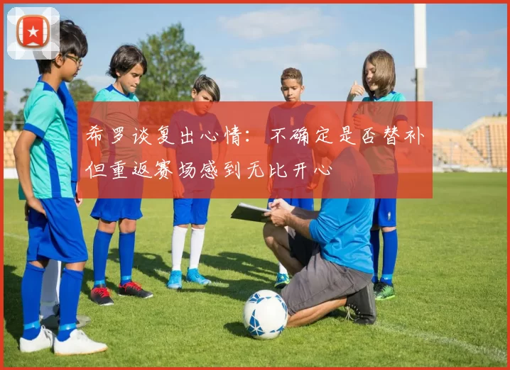 希罗谈复出心情：不确定是否替补但重返赛场感到无比开心