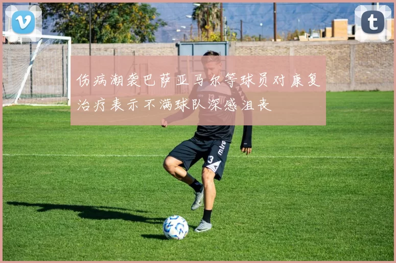 伤病潮袭巴萨亚马尔等球员对康复治疗表示不满球队深感沮丧