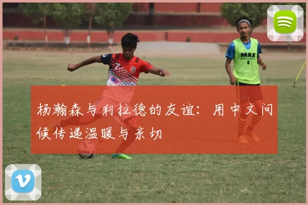 杨瀚森与利拉德的友谊：用中文问候传递温暖与亲切