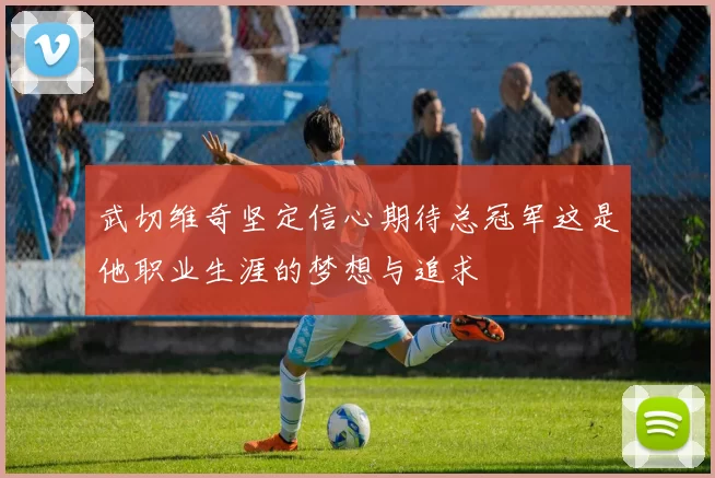 武切维奇坚定信心期待总冠军这是他职业生涯的梦想与追求