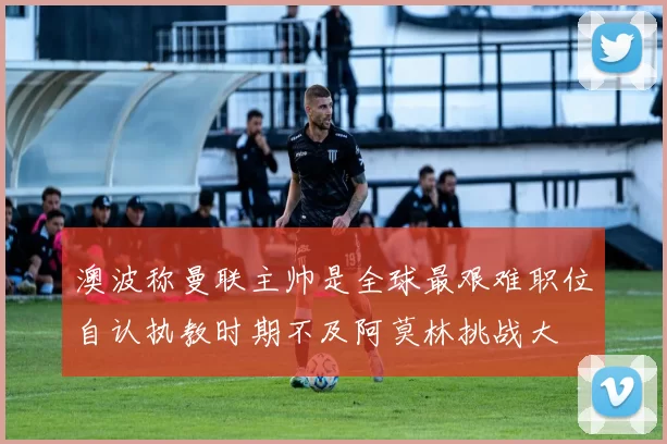 澳波称曼联主帅是全球最艰难职位自认执教时期不及阿莫林挑战大