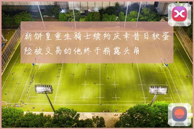 新饼皇重生骑士续约庆幸昔日软蛋险被交易的他终于崭露头角