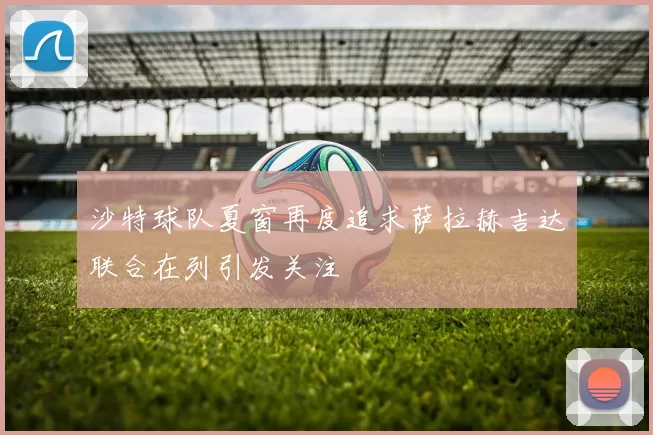 沙特球队夏窗再度追求萨拉赫吉达联合在列引发关注