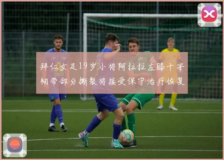 拜仁女足19岁小将阿拉拉左膝十字韧带部分撕裂将接受保守治疗恢复计划启动