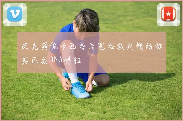 皮克调侃卡西与马塞洛裁判情结称其已成DNA特征