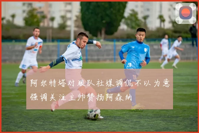 阿尔特塔对狼队社媒调侃不以为意强调关注主帅赞扬阿森纳