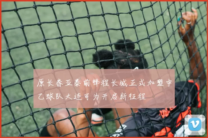 原长春亚泰前锋程长城正式加盟中乙球队大连可为开启新征程