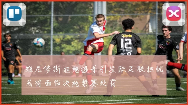 维尼修斯拒绝握手引发欧足联担忧或将面临次轮禁赛处罚