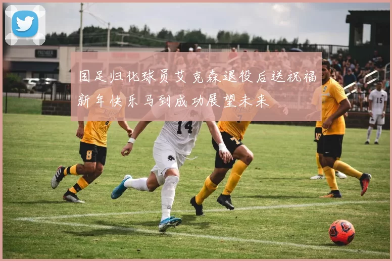 国足归化球员艾克森退役后送祝福新年快乐马到成功展望未来