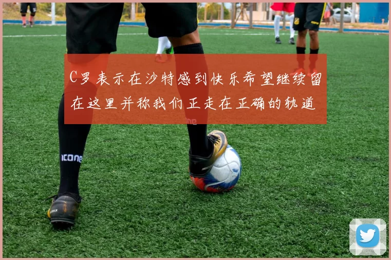 C罗表示在沙特感到快乐希望继续留在这里并称我们正走在正确的轨道上