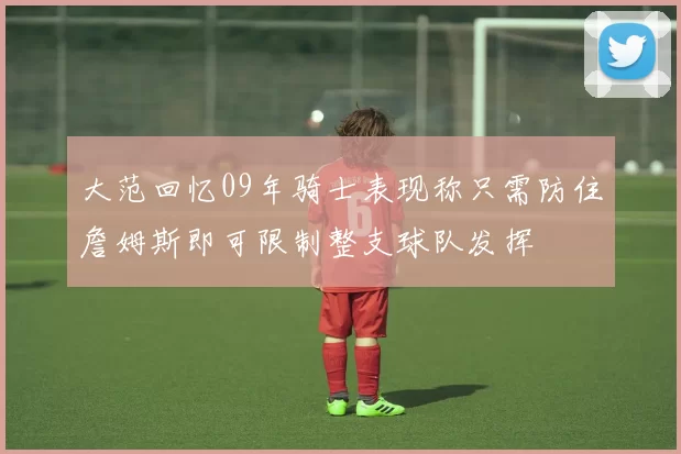 大范回忆09年骑士表现称只需防住詹姆斯即可限制整支球队发挥