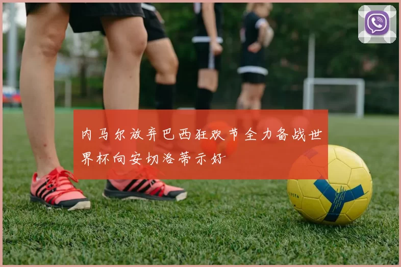 内马尔放弃巴西狂欢节全力备战世界杯向安切洛蒂示好