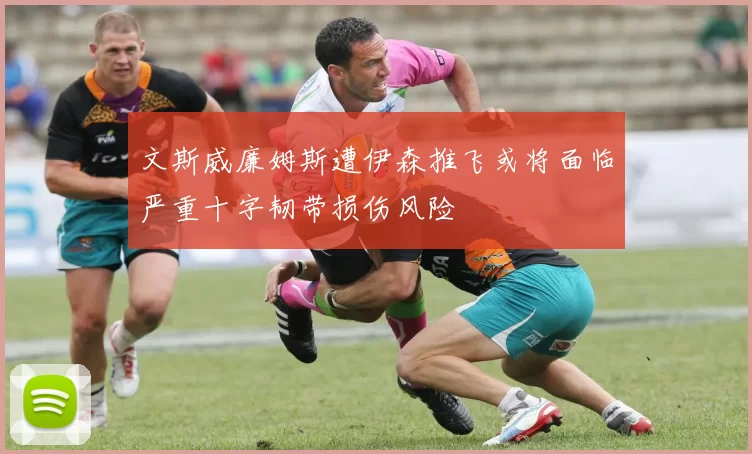 文斯威廉姆斯遭伊森推飞或将面临严重十字韧带损伤风险