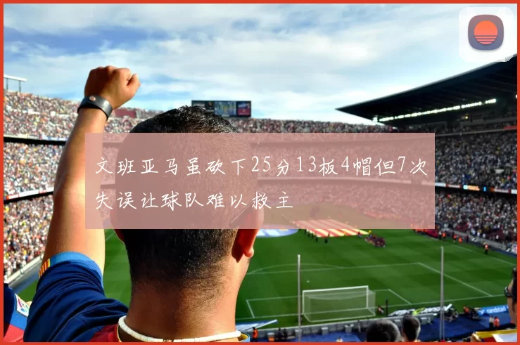 文班亚马虽砍下25分13板4帽但7次失误让球队难以救主