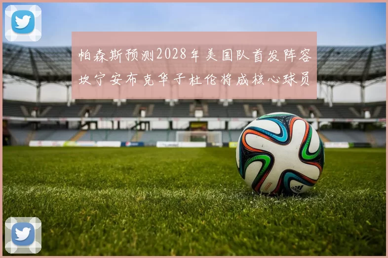 帕森斯预测2028年美国队首发阵容坎宁安布克华子杜伦将成核心球员