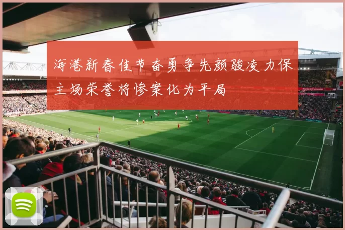 海港新春佳节奋勇争先颜骏凌力保主场荣誉将惨案化为平局