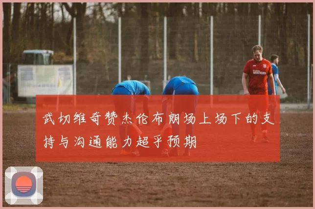 武切维奇赞杰伦布朗场上场下的支持与沟通能力超乎预期