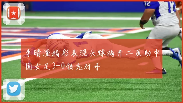 李晴潼精彩表现头球梅开二度助中国女足3-0领先对手