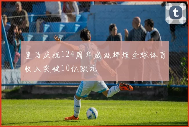 皇马庆祝124周年成就辉煌全球体育收入突破10亿欧元